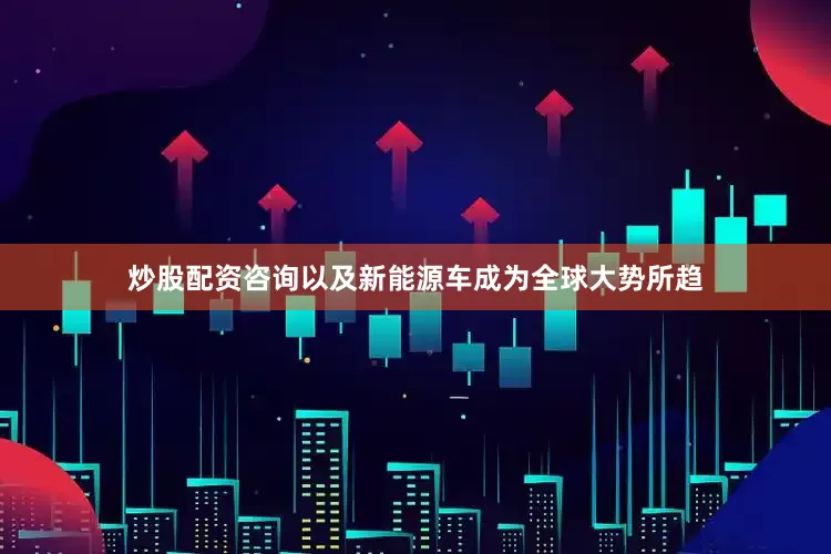 炒股配资咨询以及新能源车成为全球大势所趋