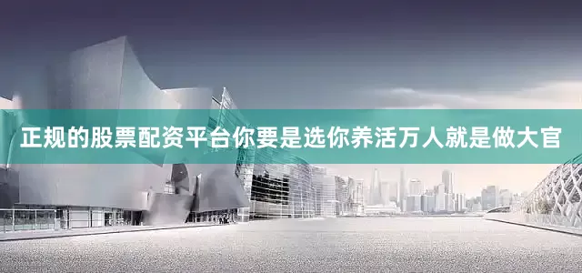 正规的股票配资平台你要是选你养活万人就是做大官