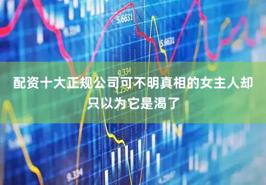配资十大正规公司可不明真相的女主人却只以为它是渴了