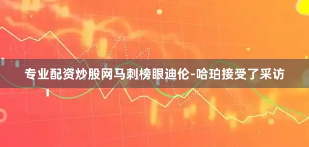 专业配资炒股网马刺榜眼迪伦-哈珀接受了采访