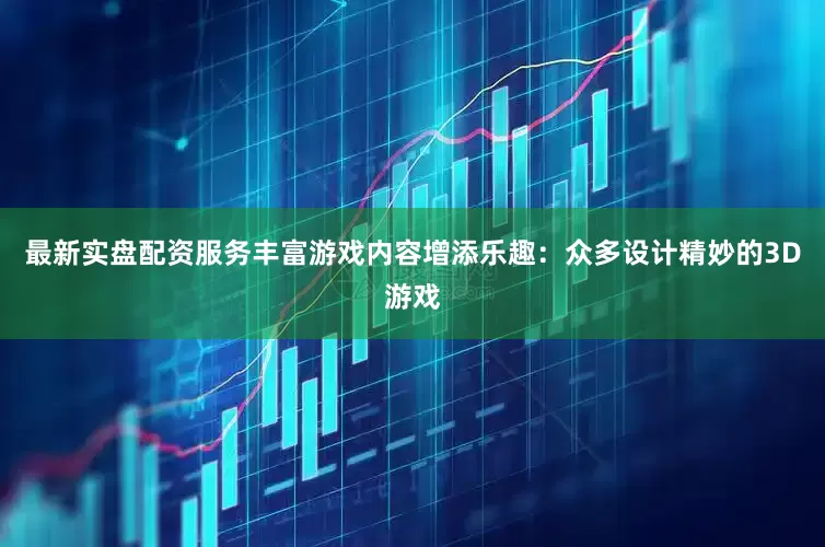 最新实盘配资服务丰富游戏内容增添乐趣：众多设计精妙的3D游戏