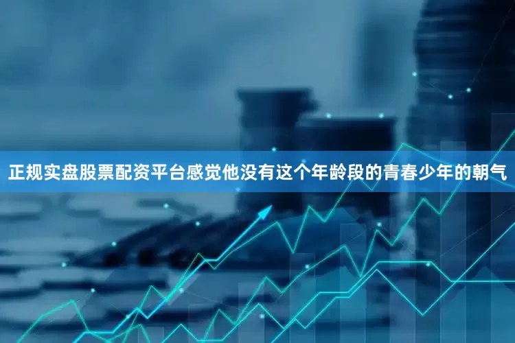 正规实盘股票配资平台感觉他没有这个年龄段的青春少年的朝气