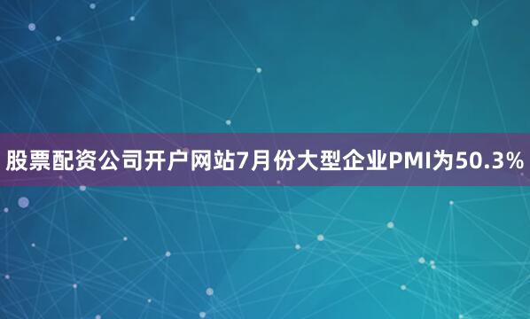 股票配资公司开户网站7月份大型企业PMI为50.3%