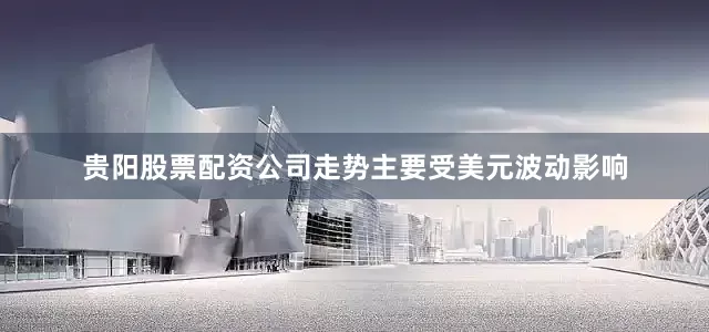 贵阳股票配资公司走势主要受美元波动影响