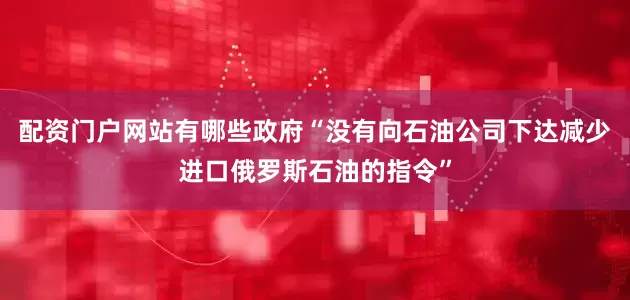 配资门户网站有哪些政府“没有向石油公司下达减少进口俄罗斯石油的指令”