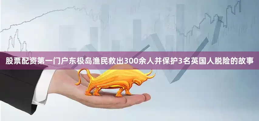 股票配资第一门户东极岛渔民救出300余人并保护3名英国人脱险的故事