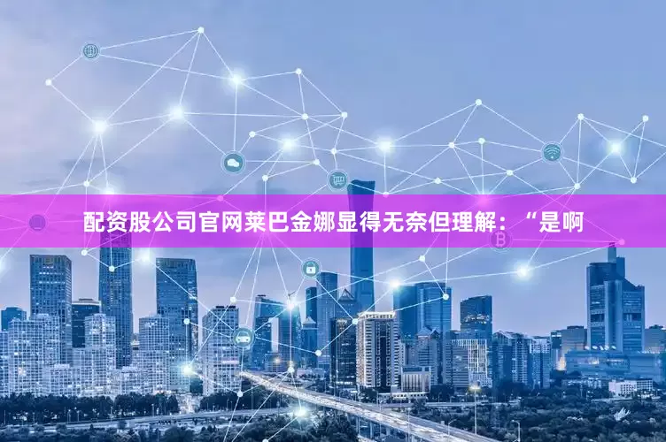 配资股公司官网莱巴金娜显得无奈但理解：“是啊