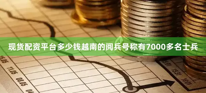 现货配资平台多少钱越南的阅兵号称有7000多名士兵