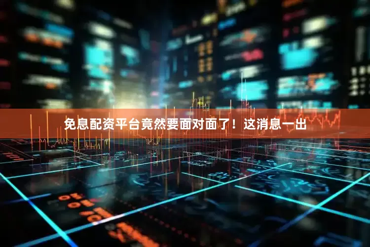 免息配资平台竟然要面对面了！这消息一出