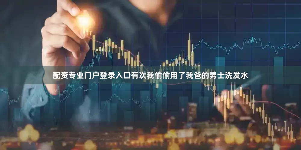 配资专业门户登录入口有次我偷偷用了我爸的男士洗发水